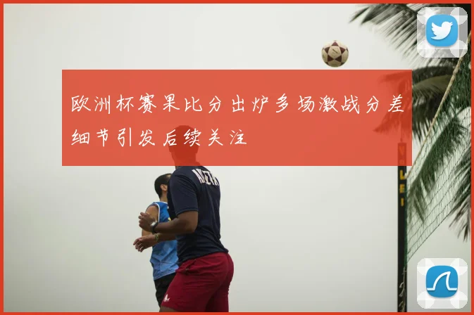 欧洲杯赛果比分出炉多场激战分差细节引发后续关注