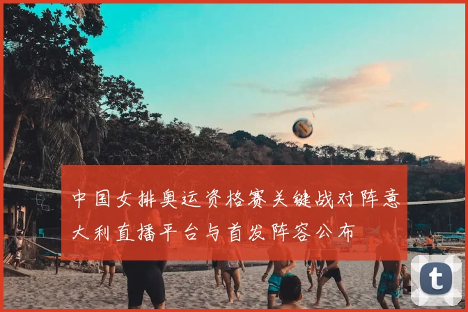 中国女排奥运资格赛关键战对阵意大利直播平台与首发阵容公布