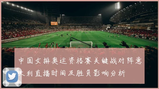 中国女排奥运资格赛关键战对阵意大利直播时间及胜负影响分析