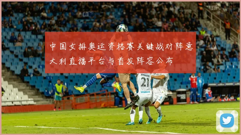 中国女排奥运资格赛关键战对阵意大利直播平台与首发阵容公布