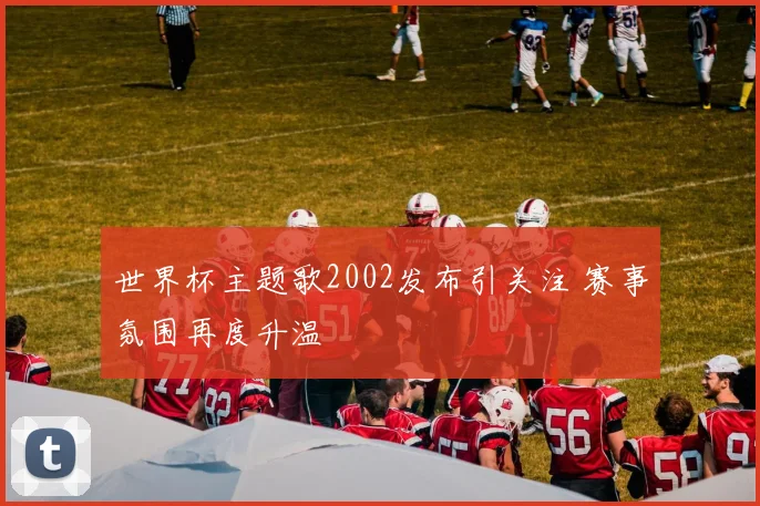 世界杯主题歌2002发布引关注 赛事氛围再度升温