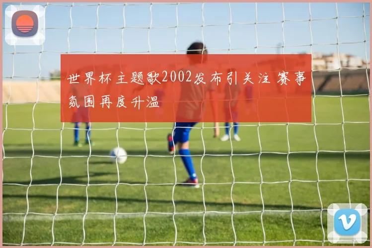 世界杯主题歌2002发布引关注 赛事氛围再度升温