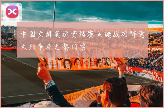 中国女排奥运资格赛关键战对阵意大利争夺巴黎门票