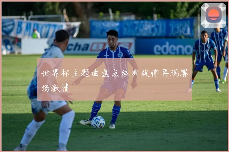 世界杯主题曲盘点经典旋律再现赛场激情