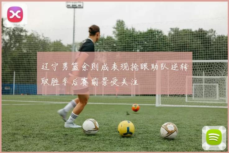 辽宁男篮余则成表现抢眼助队逆转取胜季后赛前景受关注