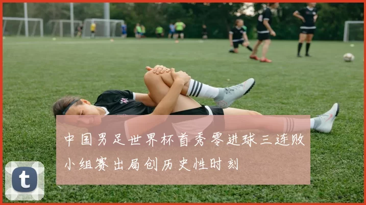 中国男足世界杯首秀零进球三连败小组赛出局创历史性时刻