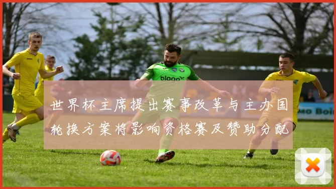 世界杯主席提出赛事改革与主办国轮换方案将影响资格赛及赞助分配