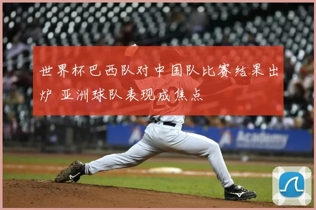 世界杯巴西队对中国队比赛结果出炉 亚洲球队表现成焦点