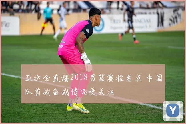 亚运会直播2018男篮赛程看点 中国队首战备战情况受关注