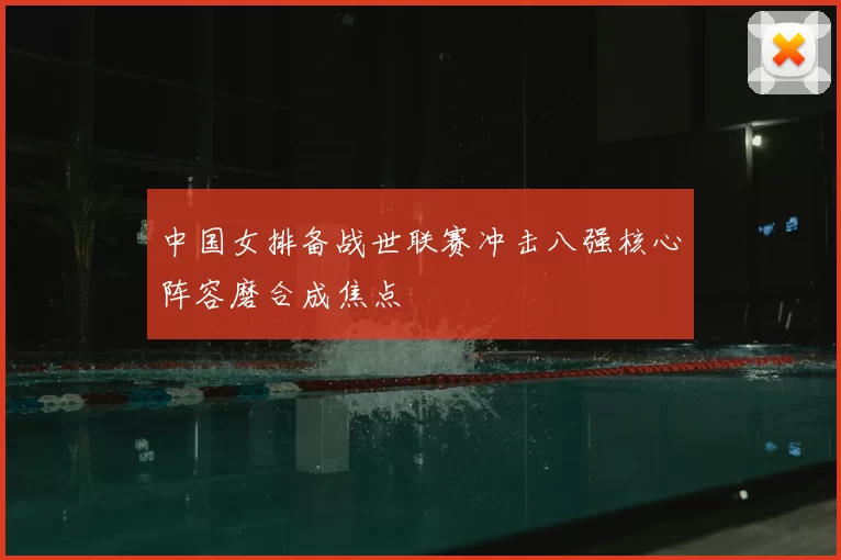 中国女排备战世联赛冲击八强核心阵容磨合成焦点