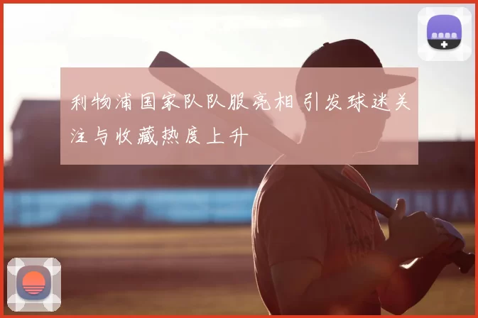 利物浦国家队队服亮相 引发球迷关注与收藏热度上升