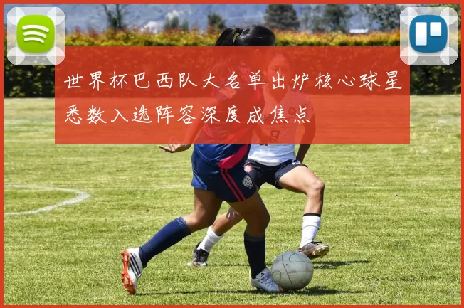 世界杯巴西队大名单出炉核心球星悉数入选阵容深度成焦点