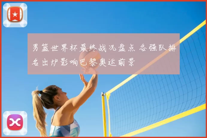 男篮世界杯最终战况盘点 各强队排名出炉影响巴黎奥运前景