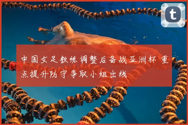 中国女足教练调整后备战亚洲杯 重点提升防守争取小组出线