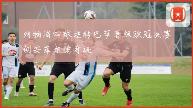 利物浦四球逆转巴萨晋级欧冠决赛创安菲尔德奇迹