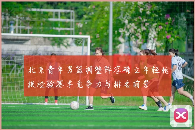 北京青年男篮调整阵容确立年轻轮换检验赛季竞争力与排名前景