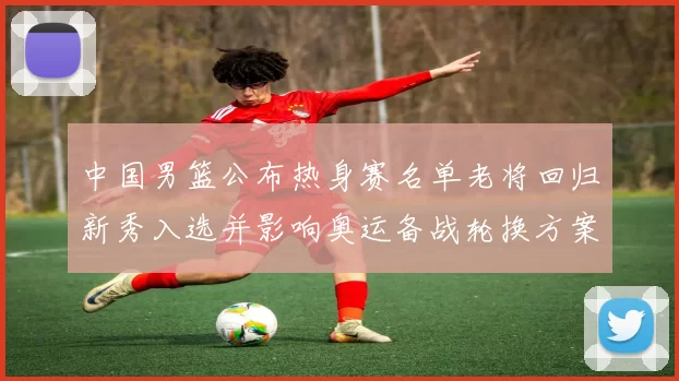 中国男篮公布热身赛名单老将回归新秀入选并影响奥运备战轮换方案