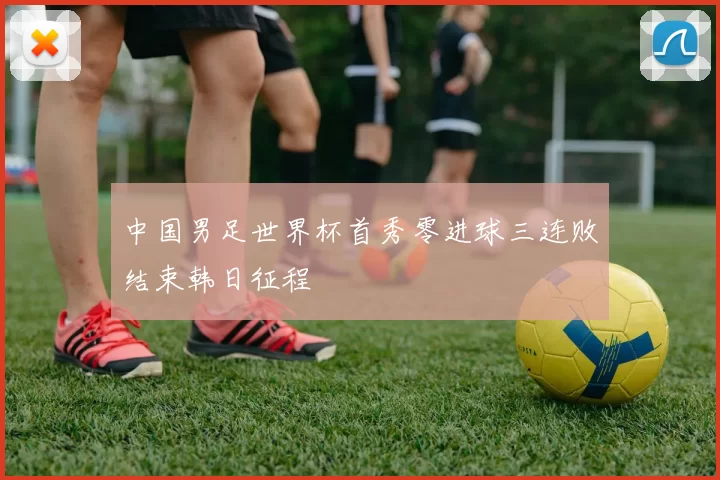 中国男足世界杯首秀零进球三连败结束韩日征程