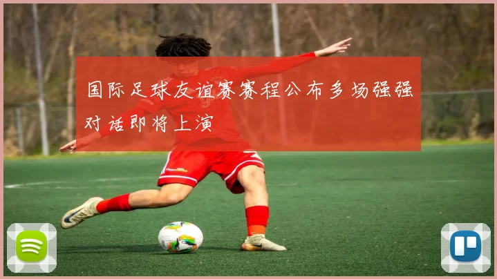国际足球友谊赛赛程公布多场强强对话即将上演