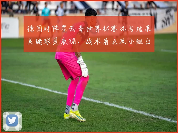 德国对阵墨西哥世界杯赛况与结果关键球员表现、战术看点及小组出线影响
