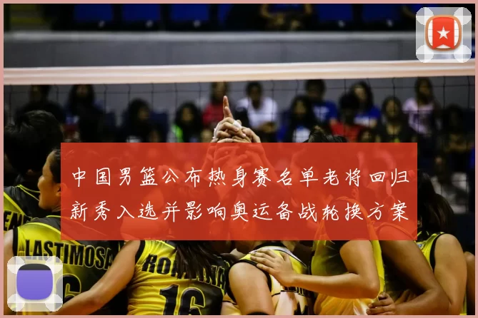 中国男篮公布热身赛名单老将回归新秀入选并影响奥运备战轮换方案