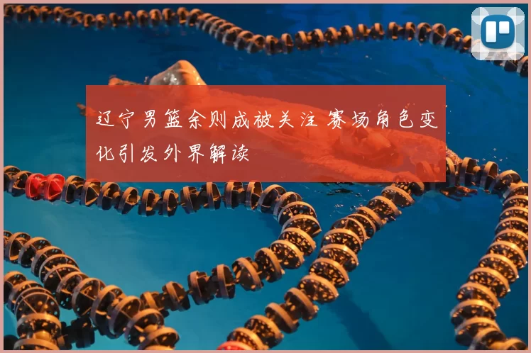 辽宁男篮余则成被关注 赛场角色变化引发外界解读