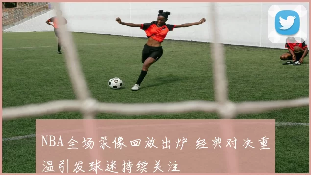 NBA全场录像回放出炉 经典对决重温引发球迷持续关注