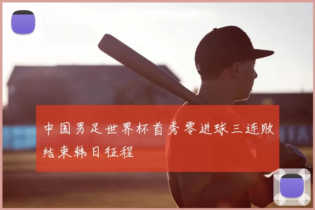 中国男足世界杯首秀零进球三连败结束韩日征程