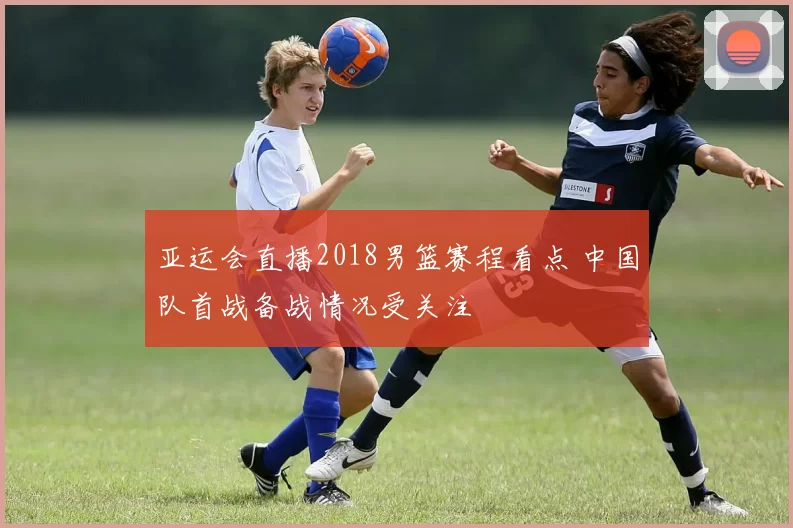 亚运会直播2018男篮赛程看点 中国队首战备战情况受关注