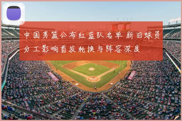 中国男篮公布红蓝队名单 新旧球员分工影响首发轮换与阵容深度