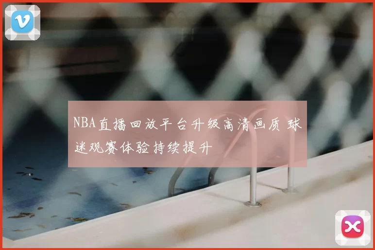 NBA直播回放平台升级高清画质 球迷观赛体验持续提升