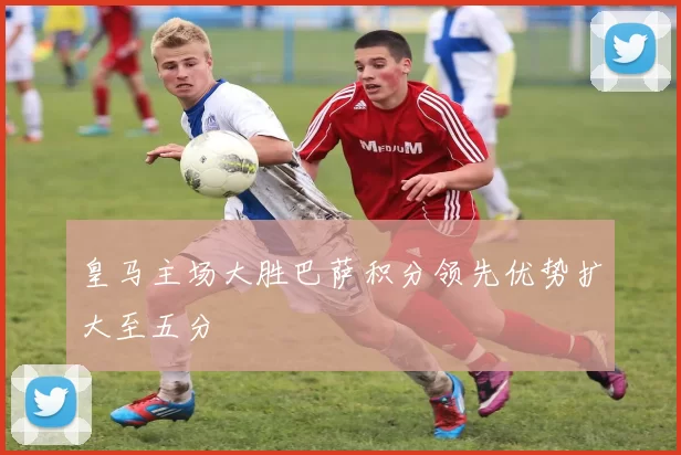 皇马主场大胜巴萨积分领先优势扩大至五分