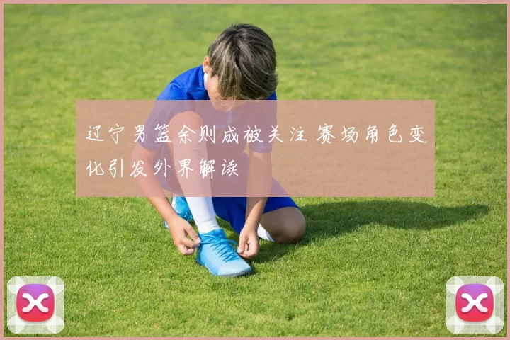 辽宁男篮余则成被关注 赛场角色变化引发外界解读