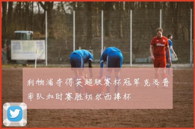 利物浦夺得英超联赛杯冠军克洛普率队加时赛胜切尔西捧杯