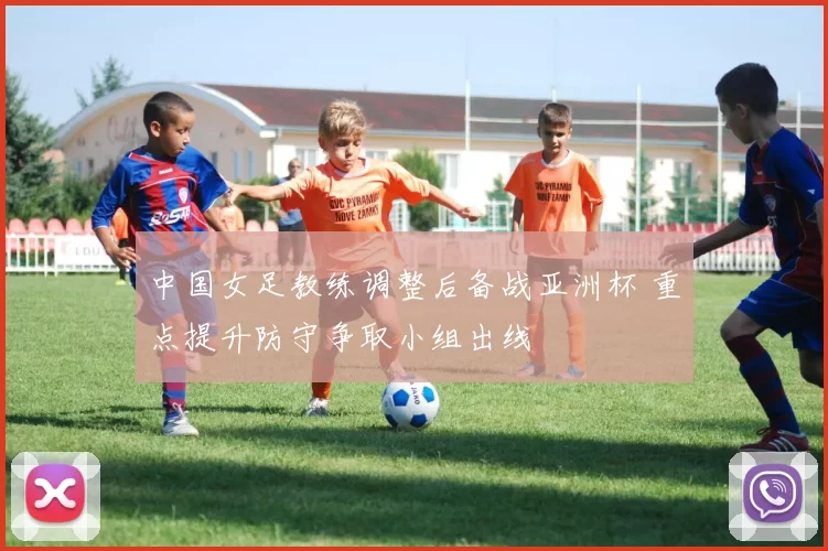 中国女足教练调整后备战亚洲杯 重点提升防守争取小组出线