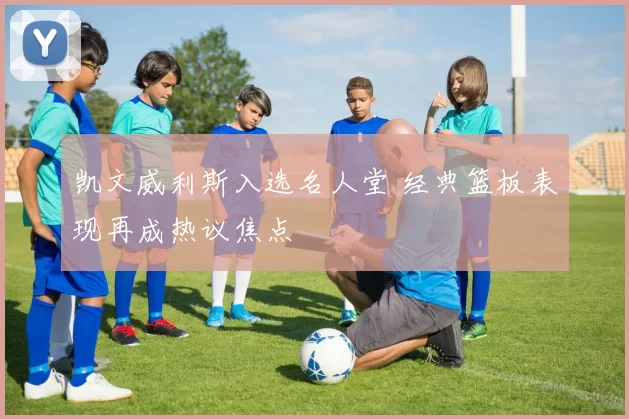 凯文威利斯入选名人堂 经典篮板表现再成热议焦点