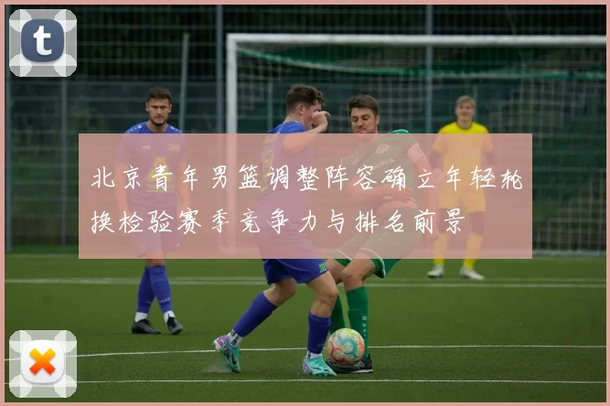 北京青年男篮调整阵容确立年轻轮换检验赛季竞争力与排名前景