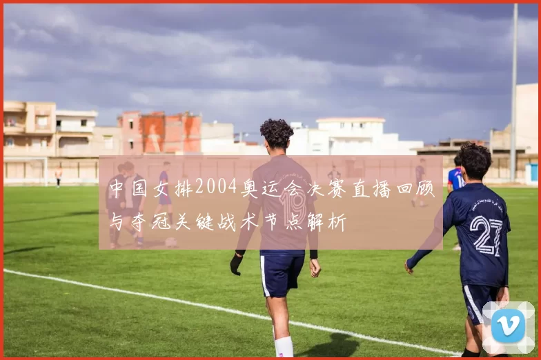 中国女排2004奥运会决赛直播回顾与夺冠关键战术节点解析