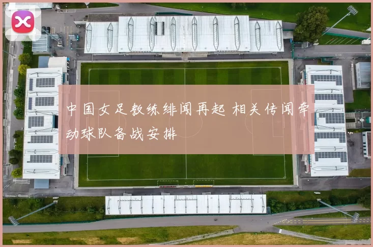 中国女足教练绯闻再起 相关传闻牵动球队备战安排