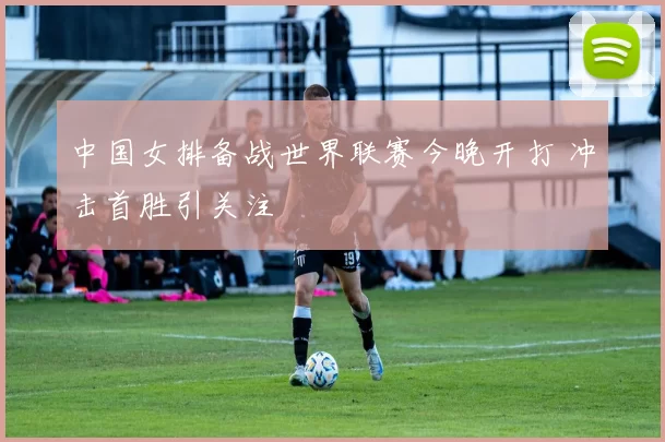 中国女排备战世界联赛今晚开打 冲击首胜引关注