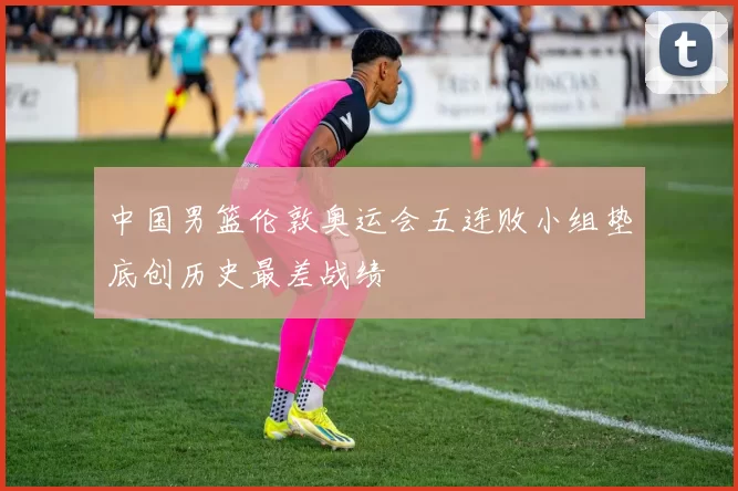 中国男篮伦敦奥运会五连败小组垫底创历史最差战绩