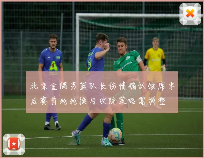 北京金隅男篮队长伤情确认缺席季后赛首轮轮换与攻防策略需调整