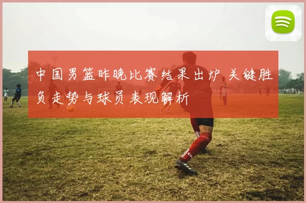 中国男篮昨晚比赛结果出炉 关键胜负走势与球员表现解析