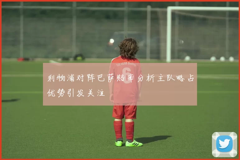 利物浦对阵巴萨赔率分析主队略占优势引发关注