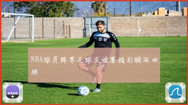 NBA球员跨界足球友谊赛精彩瞬间回顾